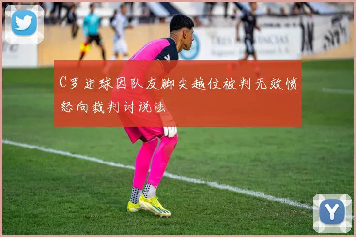 C罗进球因队友脚尖越位被判无效愤怒向裁判讨说法