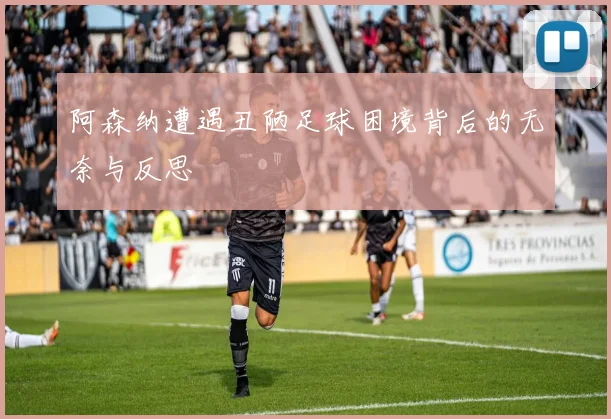 阿森纳遭遇丑陋足球困境背后的无奈与反思