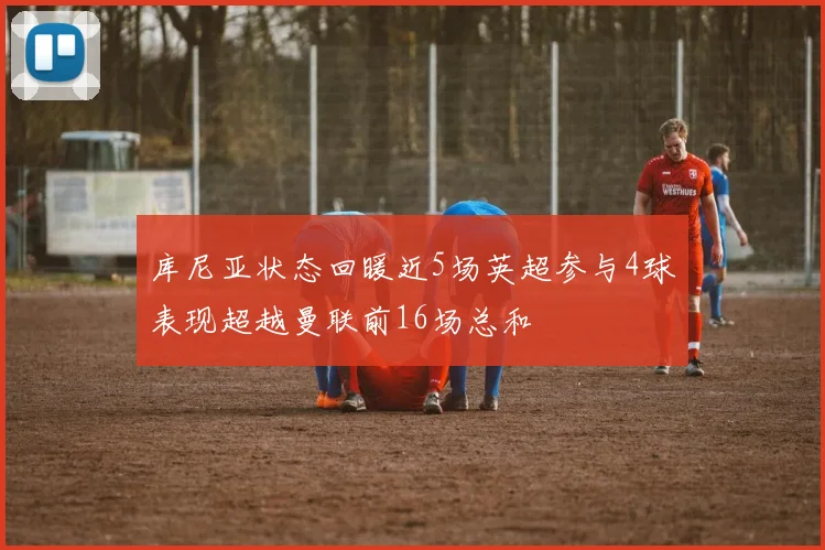 库尼亚状态回暖近5场英超参与4球表现超越曼联前16场总和