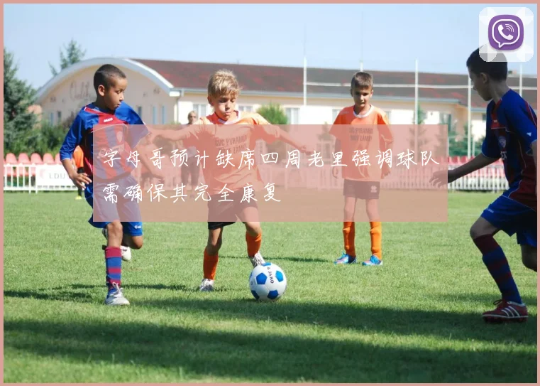 字母哥预计缺席四周老里强调球队需确保其完全康复