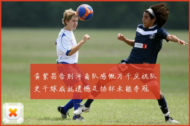 黄紫昌告别河南队感慨万千庆祝队史千球成就遗憾足协杯未能夺冠