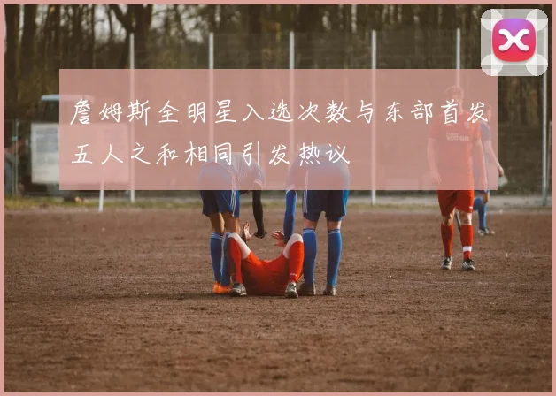 詹姆斯全明星入选次数与东部首发五人之和相同引发热议