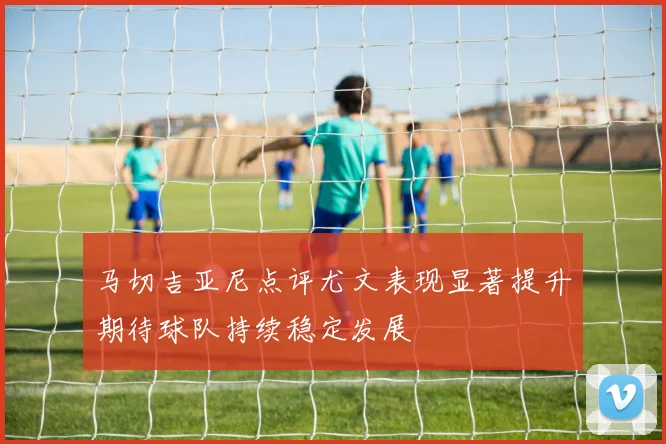 马切吉亚尼点评尤文表现显著提升期待球队持续稳定发展