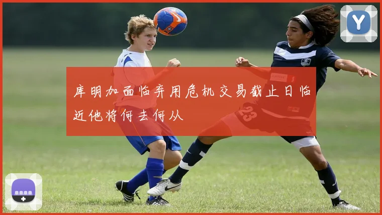 库明加面临弃用危机交易截止日临近他将何去何从