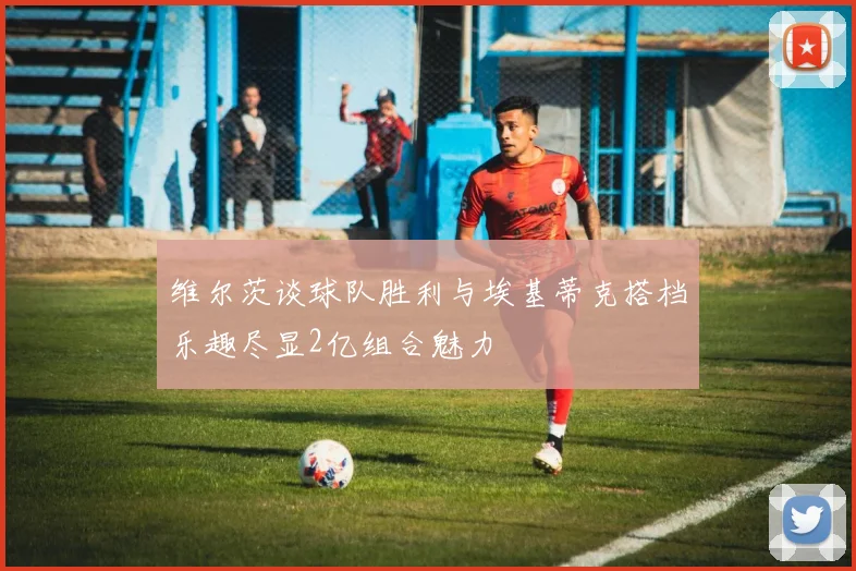 维尔茨谈球队胜利与埃基蒂克搭档乐趣尽显2亿组合魅力