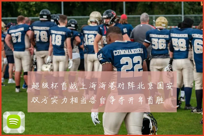 超级杯首战上海海港对阵北京国安双方实力相当各自争夺开年首胜