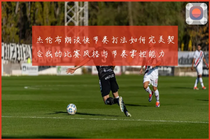 杰伦布朗谈快节奏打法如何完美契合我的比赛风格与节奏掌控能力