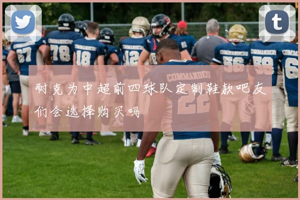 耐克为中超前四球队定制鞋款吧友们会选择购买吗