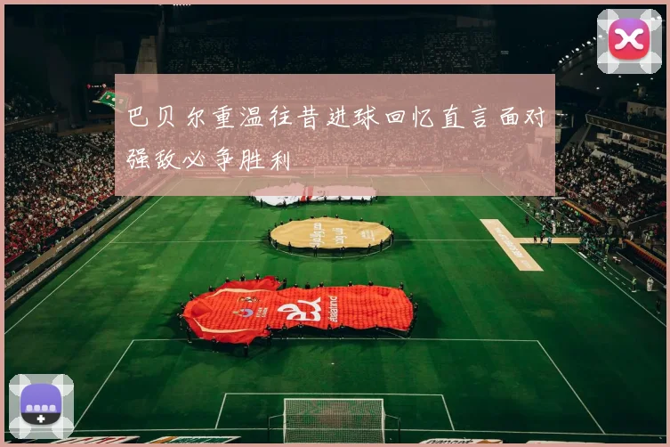 巴贝尔重温往昔进球回忆直言面对强敌必争胜利