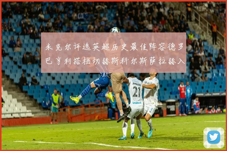 米克尔评选英超历史最佳阵容德罗巴亨利搭档切赫斯科尔斯萨拉赫入选