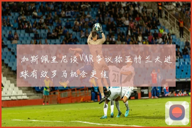 加斯佩里尼谈VAR争议称亚特兰大进球有效罗马机会更佳