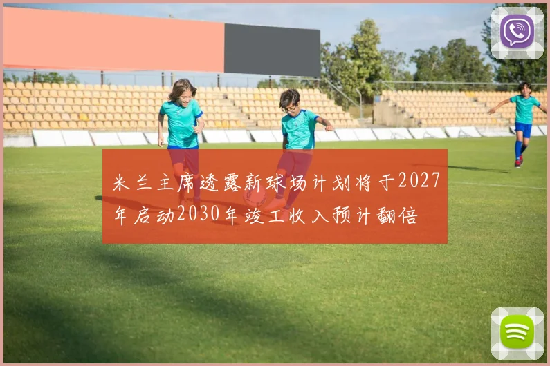 米兰主席透露新球场计划将于2027年启动2030年竣工收入预计翻倍