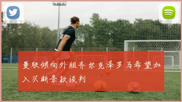 曼联倾向外租齐尔克泽罗马希望加入买断条款谈判