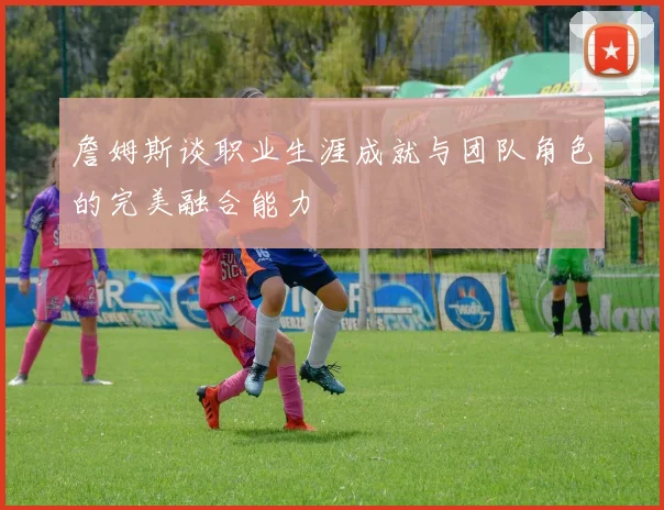 詹姆斯谈职业生涯成就与团队角色的完美融合能力