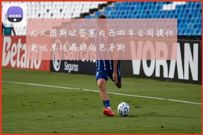 尤文图斯欲签塞内西四年合同提供更优厚待遇超伯恩茅斯