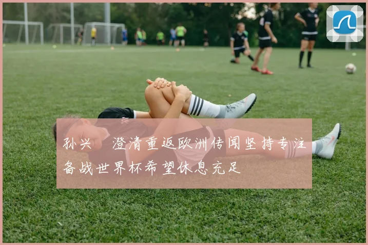 孙兴慜澄清重返欧洲传闻坚持专注备战世界杯希望休息充足