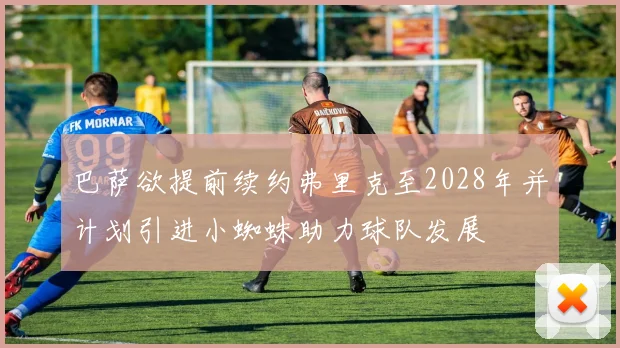 巴萨欲提前续约弗里克至2028年并计划引进小蜘蛛助力球队发展