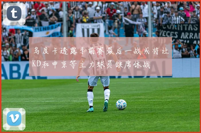 乌度卡透露季前赛最后一战或将让KD和申京等主力球员缺席休战