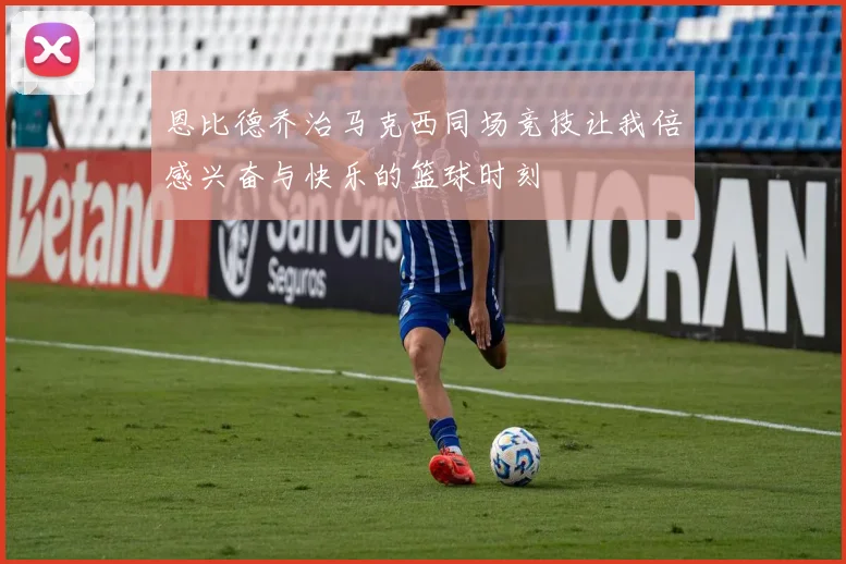 恩比德乔治马克西同场竞技让我倍感兴奋与快乐的篮球时刻