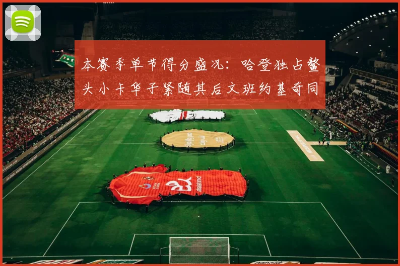 本赛季单节得分盛况：哈登独占鳌头小卡华子紧随其后文班约基奇同创佳绩