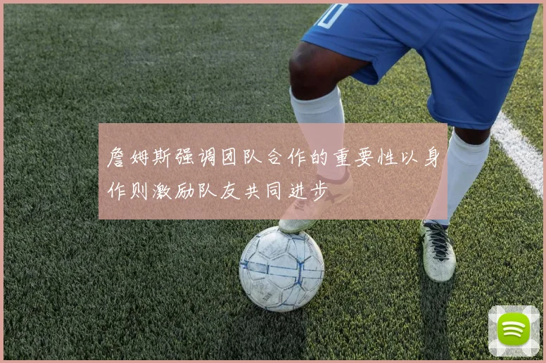 詹姆斯强调团队合作的重要性以身作则激励队友共同进步