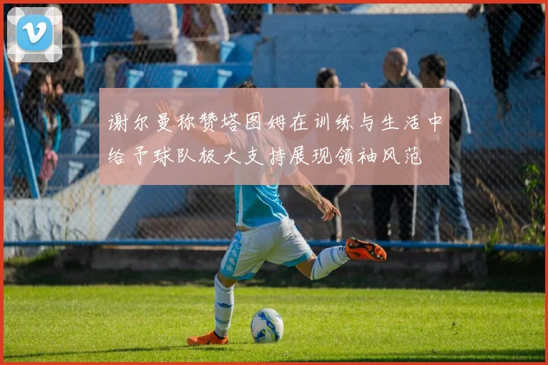 谢尔曼称赞塔图姆在训练与生活中给予球队极大支持展现领袖风范