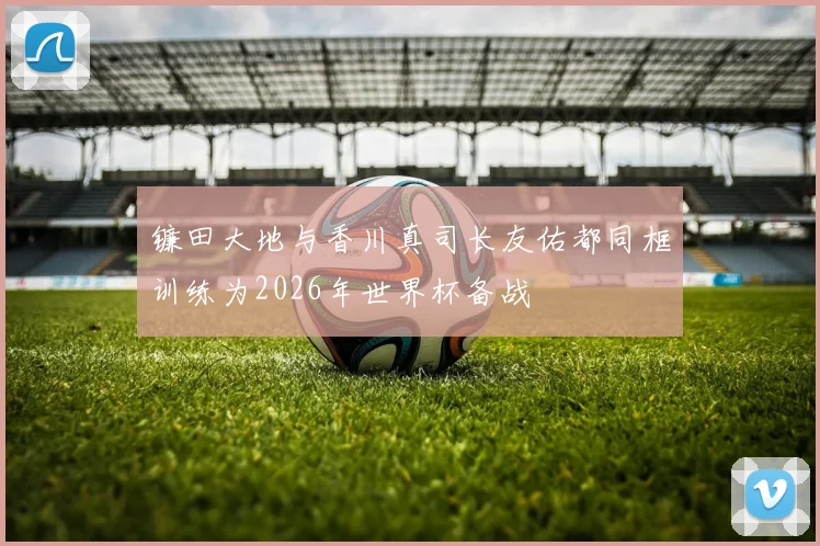 镰田大地与香川真司长友佑都同框训练为2026年世界杯备战