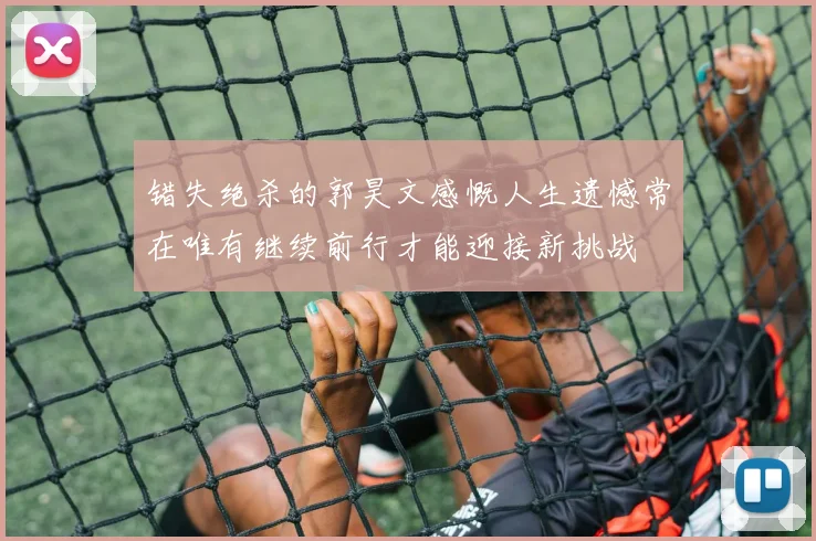 错失绝杀的郭昊文感慨人生遗憾常在唯有继续前行才能迎接新挑战