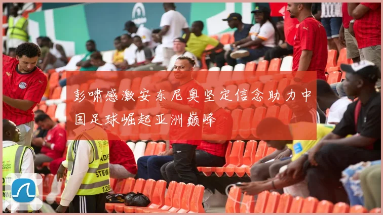 彭啸感激安东尼奥坚定信念助力中国足球崛起亚洲巅峰