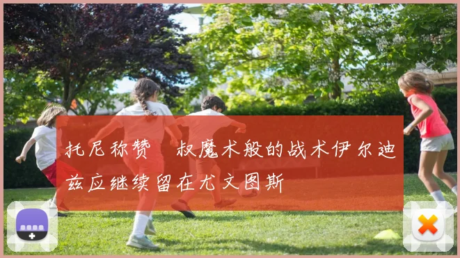 托尼称赞囧叔魔术般的战术伊尔迪兹应继续留在尤文图斯