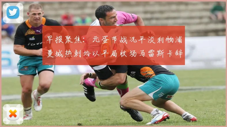 早报聚焦：元蛋节战况平淡利物浦曼城热刺均以平局收场马雷斯卡辞职引发关注