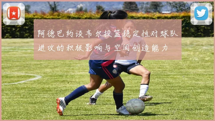 阿德巴约谈韦尔投篮稳定性对球队进攻的积极影响与空间创造能力