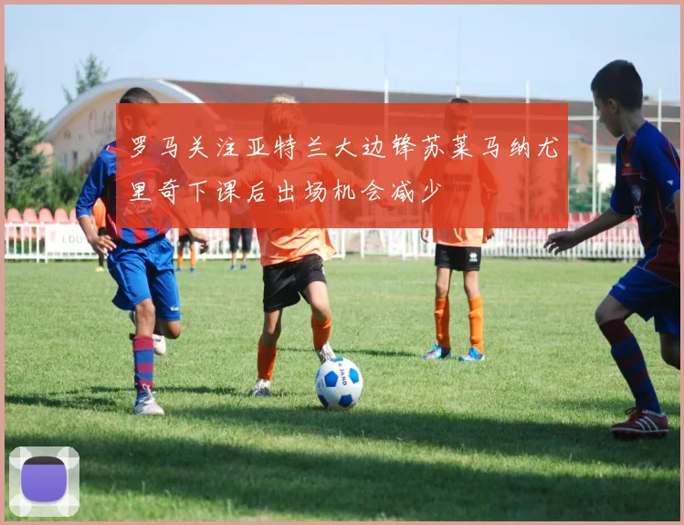 罗马关注亚特兰大边锋苏莱马纳尤里奇下课后出场机会减少