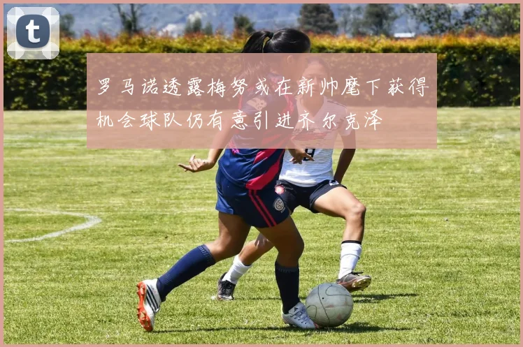 罗马诺透露梅努或在新帅麾下获得机会球队仍有意引进齐尔克泽