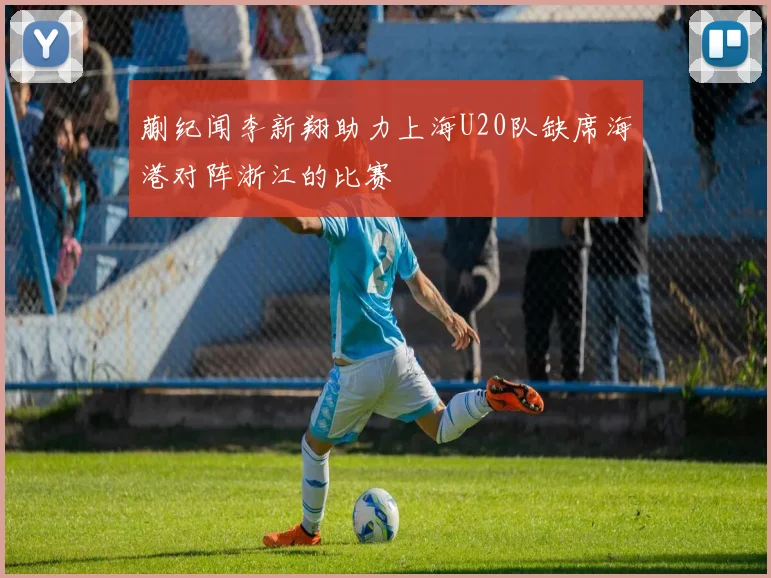 蒯纪闻李新翔助力上海U20队缺席海港对阵浙江的比赛