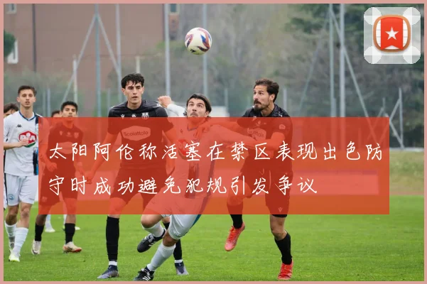 太阳阿伦称活塞在禁区表现出色防守时成功避免犯规引发争议