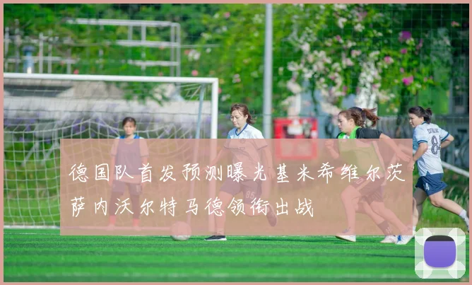 德国队首发预测曝光基米希维尔茨萨内沃尔特马德领衔出战