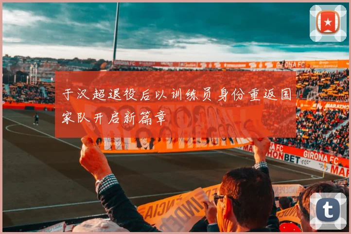 于汉超退役后以训练员身份重返国家队开启新篇章