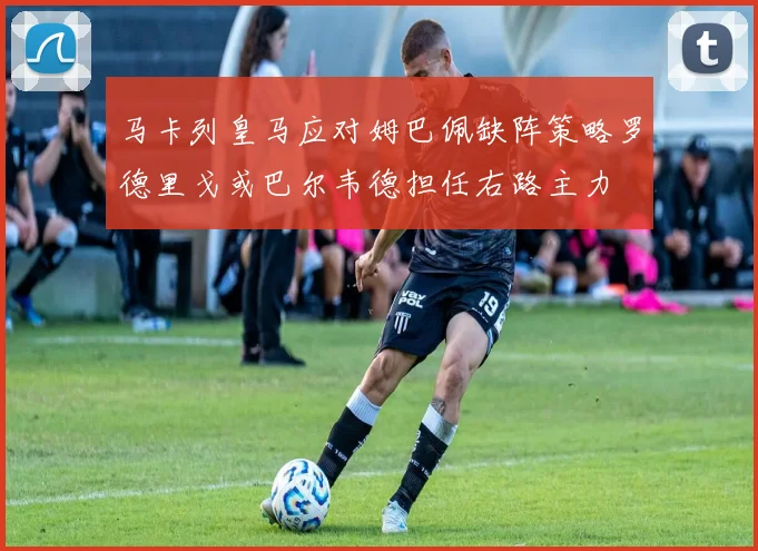 马卡列皇马应对姆巴佩缺阵策略罗德里戈或巴尔韦德担任右路主力