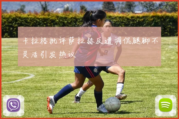 卡拉格批评萨拉赫反遭调侃腿脚不灵活引发热议