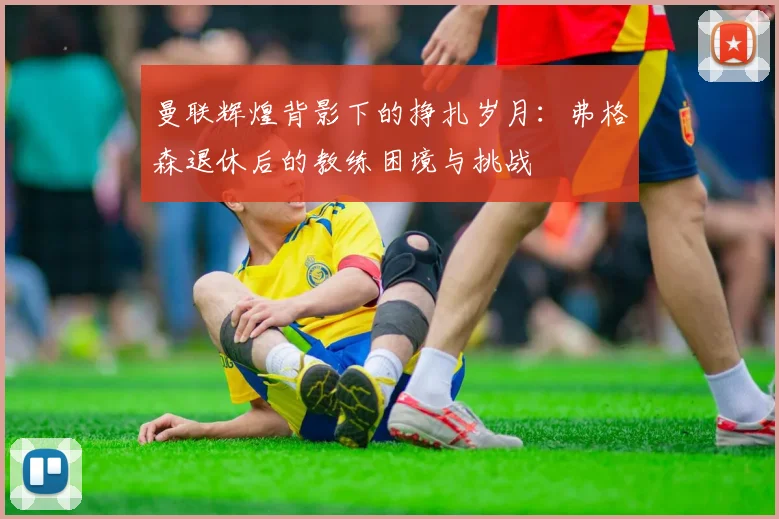 曼联辉煌背影下的挣扎岁月：弗格森退休后的教练困境与挑战