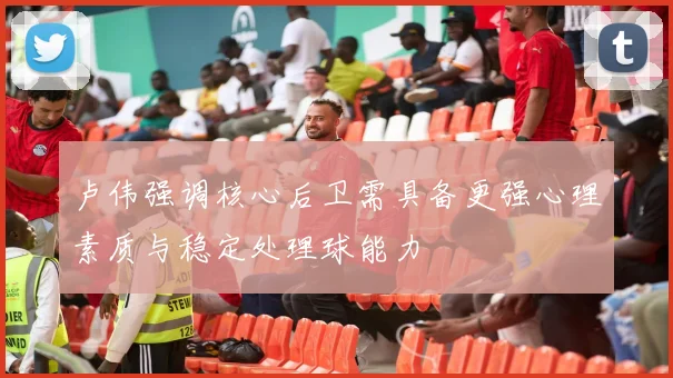 卢伟强调核心后卫需具备更强心理素质与稳定处理球能力