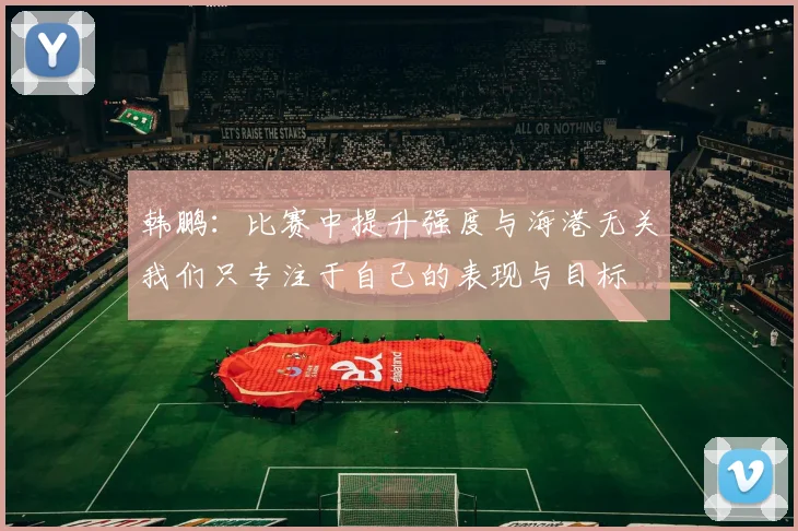 韩鹏：比赛中提升强度与海港无关我们只专注于自己的表现与目标