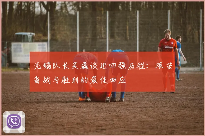 无锡队长吴磊谈进四强历程：艰苦备战与胜利的最佳回应