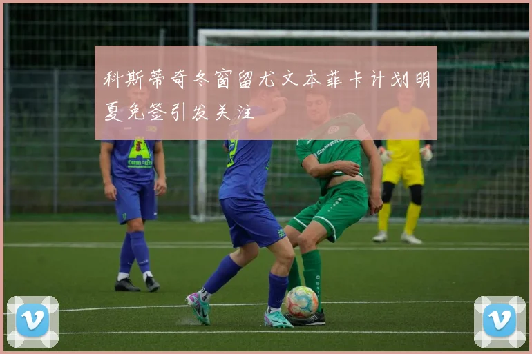 科斯蒂奇冬窗留尤文本菲卡计划明夏免签引发关注