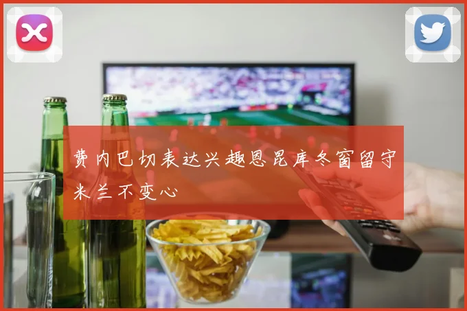 费内巴切表达兴趣恩昆库冬窗留守米兰不变心