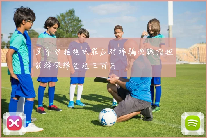 罗齐尔拒绝认罪应对诈骗洗钱指控获释保释金达三百万