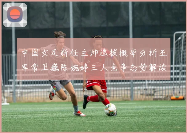 中国女足新任主帅选拔概率分析王军常卫巍陈婉婷三人竞争态势解读