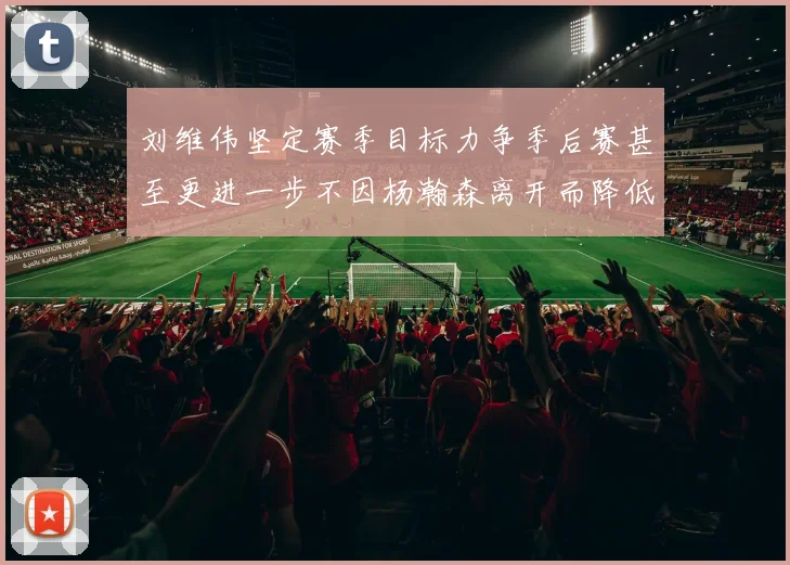 刘维伟坚定赛季目标力争季后赛甚至更进一步不因杨瀚森离开而降低标准
