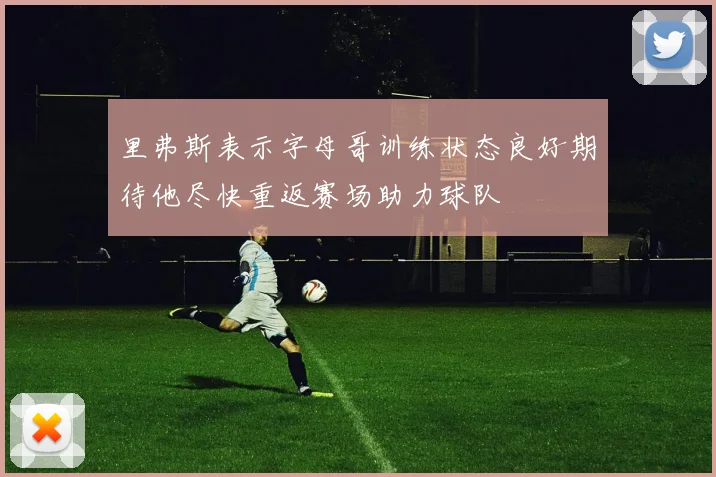 里弗斯表示字母哥训练状态良好期待他尽快重返赛场助力球队